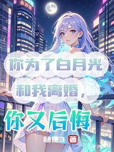 你为了白月光和我离婚，你又后悔最新